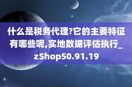 什么是税务代理?它的主要特征有哪些呢,实地数据评估执行_zShop50.91.19