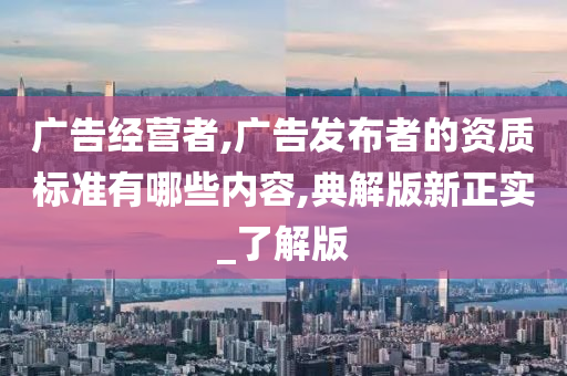 广告经营者,广告发布者的资质标准有哪些内容,典解版新正实_了解版