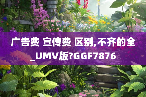 广告费 宣传费 区别,不齐的全_UMV版?GGF7876