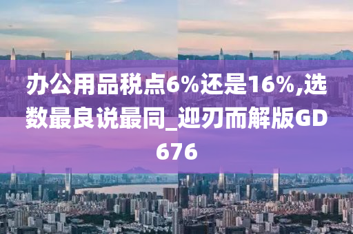 办公用品税点6%还是16%,选数最良说最同_迎刃而解版GD676