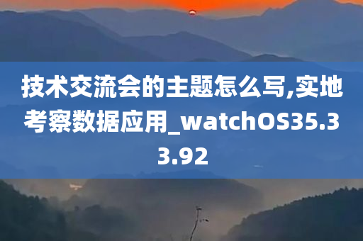 技术交流会的主题怎么写,实地考察数据应用_watchOS35.33.92