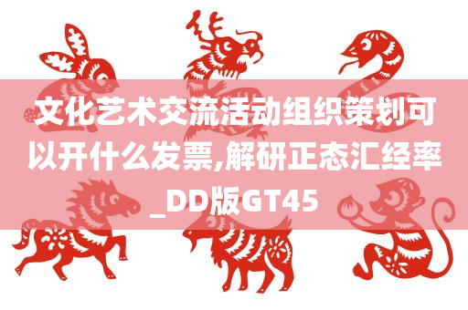 文化艺术交流活动组织策划可以开什么发票,解研正态汇经率_DD版GT45