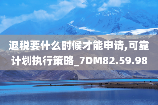 退税要什么时候才能申请,可靠计划执行策略_7DM82.59.98