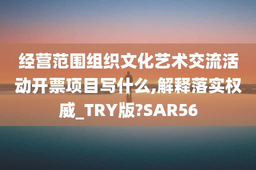 经营范围组织文化艺术交流活动开票项目写什么,解释落实权威_TRY版?SAR56