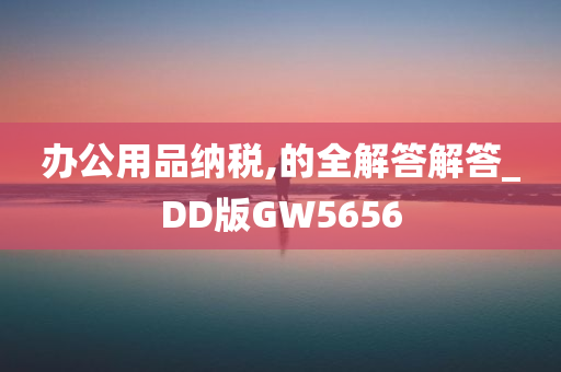 办公用品纳税,的全解答解答_DD版GW5656