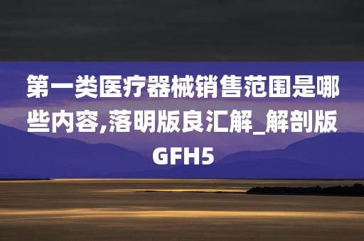 第一类医疗器械销售范围是哪些内容,落明版良汇解_解剖版GFH5