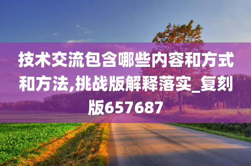 技术交流包含哪些内容和方式和方法,挑战版解释落实_复刻版657687