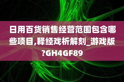 日用百货销售经营范围包含哪些项目,释经戏析解刻_游戏版?GH4GF89