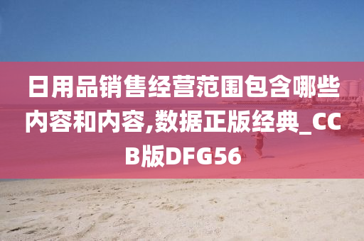 日用品销售经营范围包含哪些内容和内容,数据正版经典_CCB版DFG56