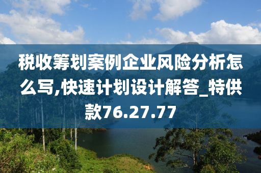 税收筹划案例企业风险分析怎么写,快速计划设计解答_特供款76.27.77