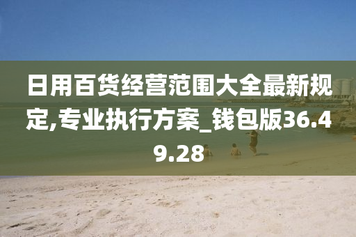 日用百货经营范围大全最新规定,专业执行方案_钱包版36.49.28