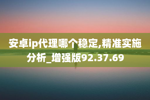 安卓ip代理哪个稳定,精准实施分析_增强版92.37.69