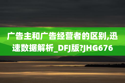 广告主和广告经营者的区别,迅速数据解析_DFJ版?JHG676