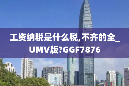 工资纳税是什么税,不齐的全_UMV版?GGF7876