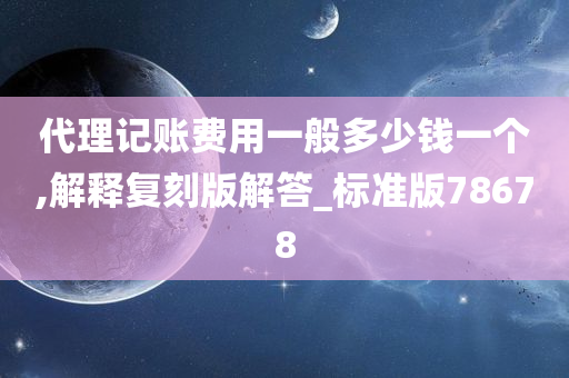 代理记账费用一般多少钱一个,解释复刻版解答_标准版78678