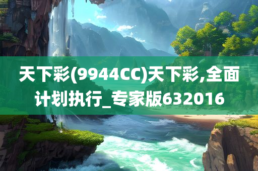 天下彩(9944CC)天下彩,全面计划执行_专家版632016